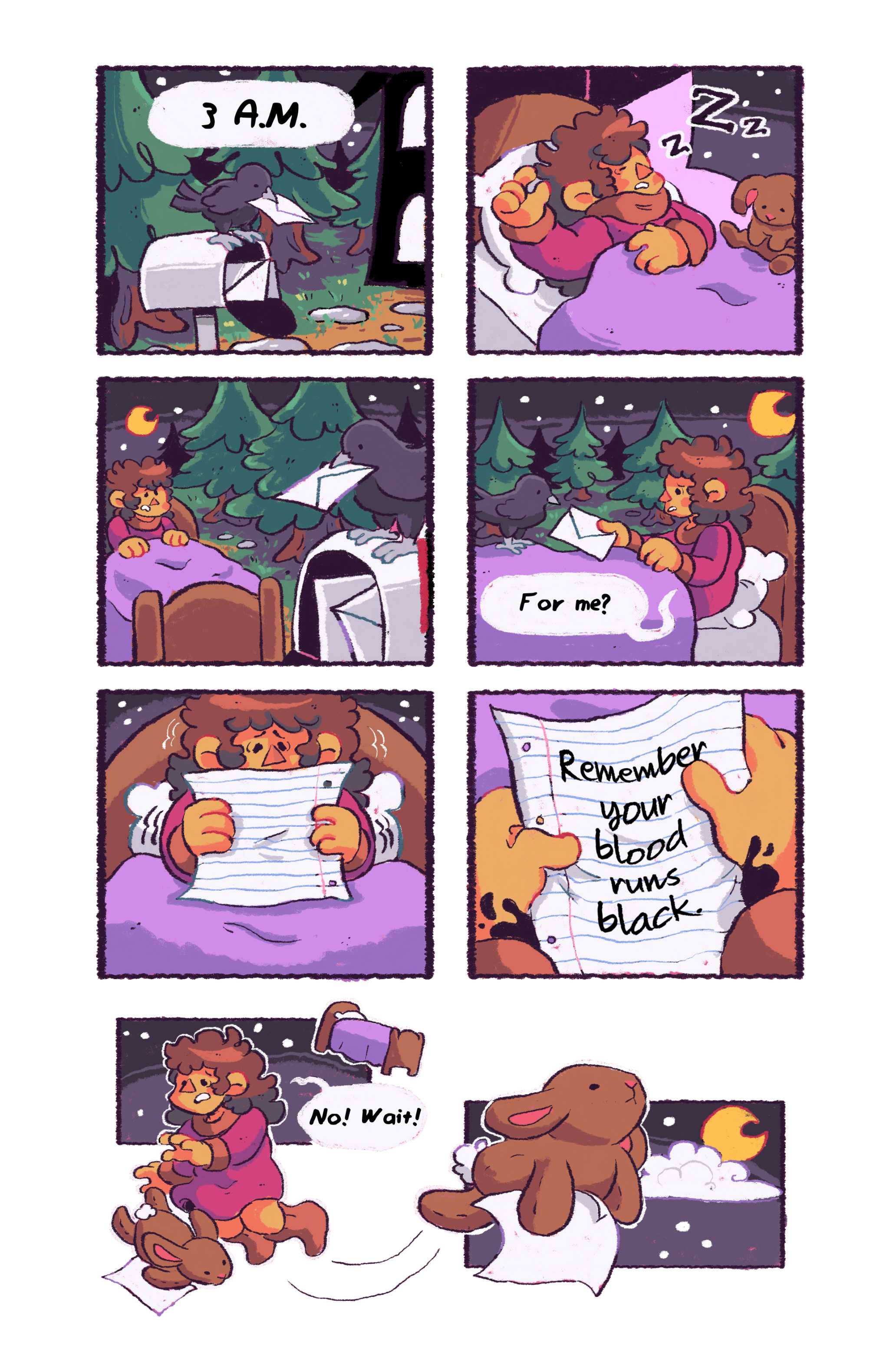 Panel 1: A crow perched on a mailbox in front of a wooded area and the outline of a house. In its beak is an envelope. Speech bubble reads: 3 A.M. Panel 2: A girl lies snoring in bed, a stuffed rabbit beside her. This girl is named Cynthia. Panel 3: Cynthia sits up in bed, now somehow in the forest with the crow. Panel 4: The crow hands her the envelope, she asks: 'For me?' Panel 5: Cynthia is trembling, a piece of notepad paper in her hands. Panel 6: Black spots run up her arms, the note reads: Remember your blood runs black. Panel 7: The stuffed rabbit snatches the paper from her hands and floats away. She screams after it: 'No, wait!' 
