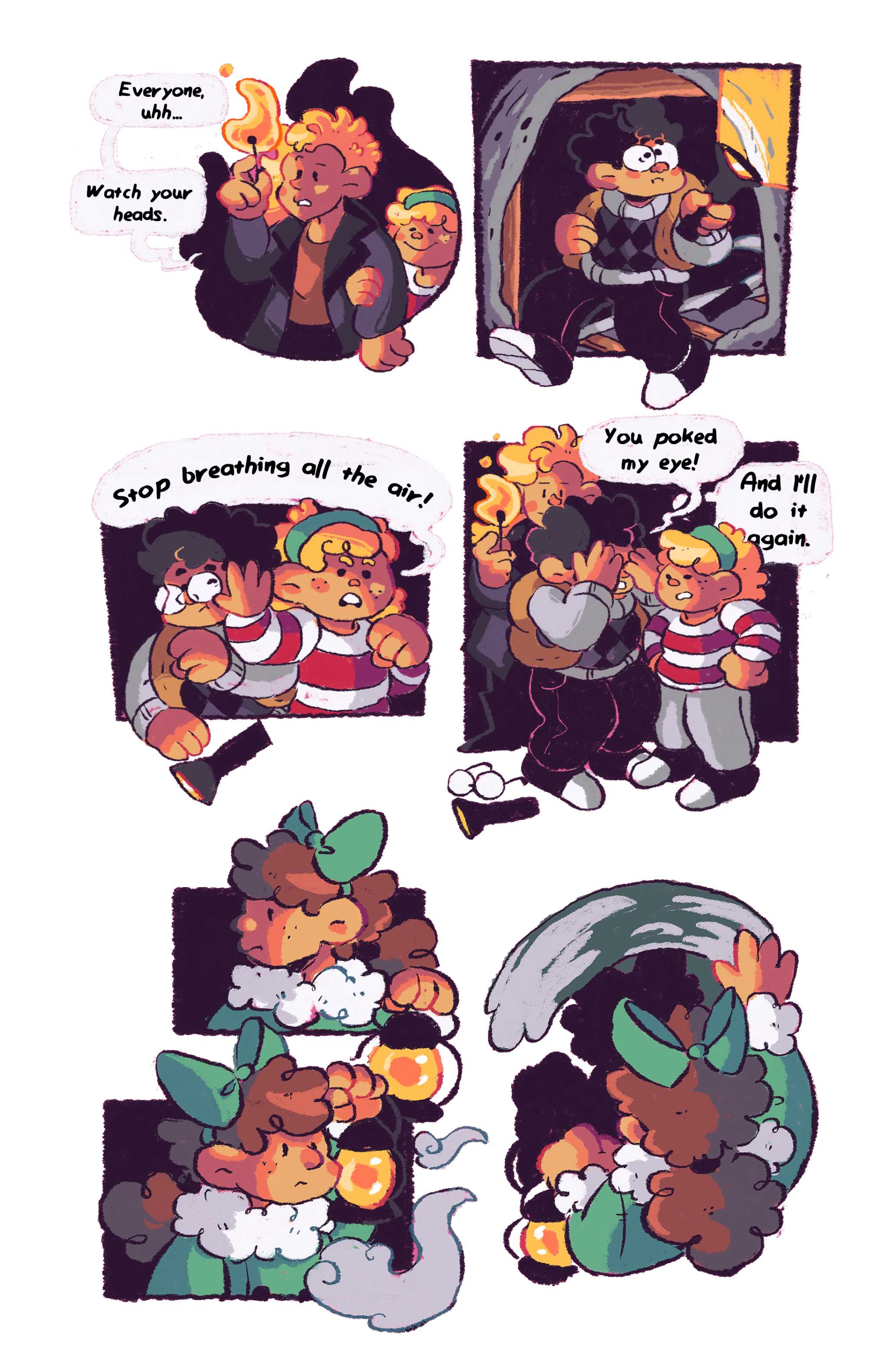 Panel 1: A match is struck, a girl with buzzed hair named Matilda holds it up while a smaller girl named Zoe clings to her other arm. 'Everyone, uhh... watch your heads, ' Matilda says. Panel 2: A boy with glasses and backpack named Caleb shines a flashlight on the walls of an old mineshaft. Panel 3: He bumps into Zoe, who pushes his face away and makes him drop the flashlight. 'Stop breathing all the air!' she says. Panel 4: 'You poked my eye!' Caleb yelps, feeling his face. Zoe puts her hands on her sides in defiance and says, 'And I'll do it again!' Panel 5: Another girl named Cori, her mess of hair tied up in a big green bow, looks over at the others squabbling, but decides to ignore them. She holds up the lantern she's holding to get a closer look at something. Panel 6: She smears away a layer of dust off the wall before her.