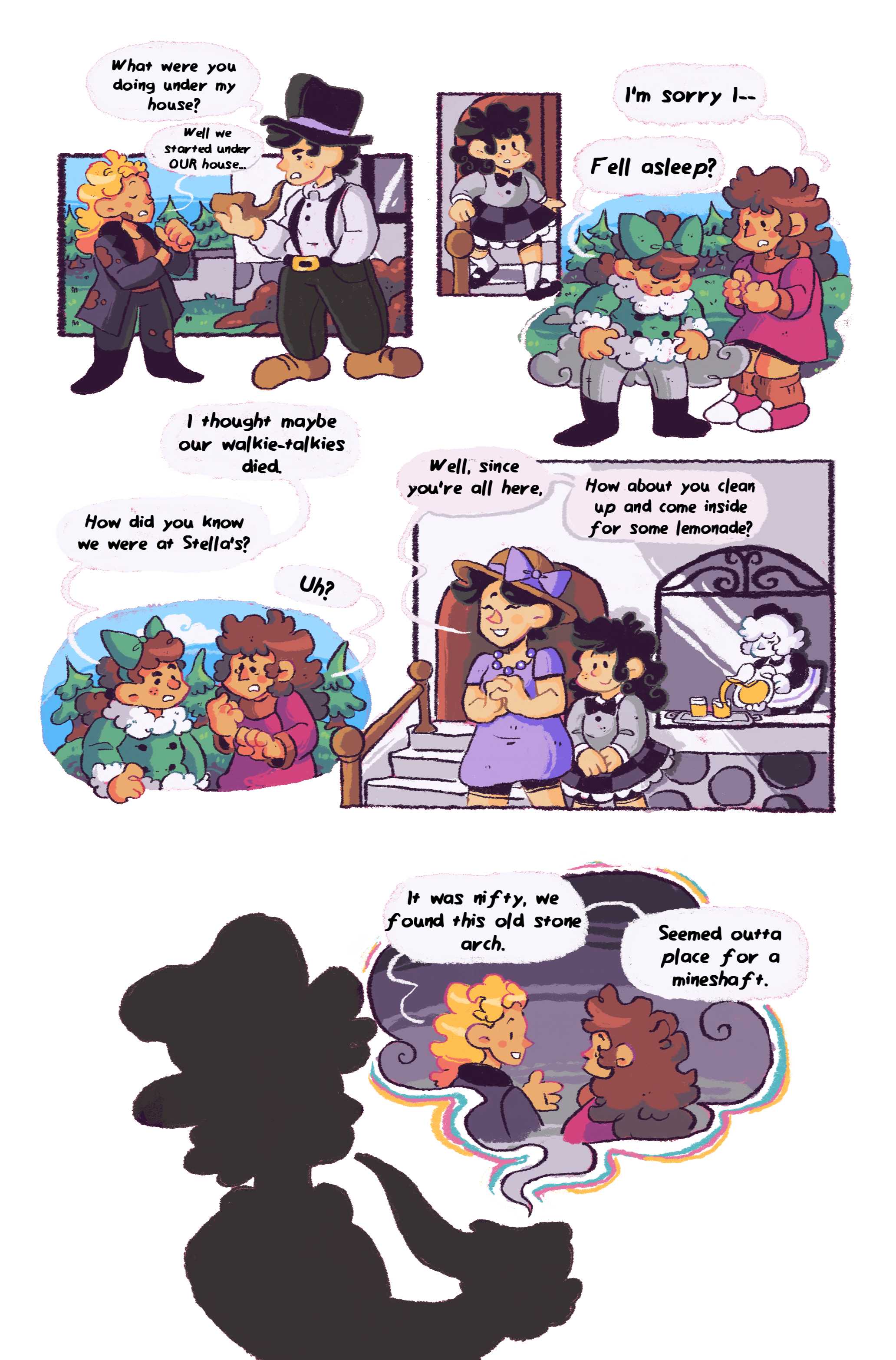 Panel 1: Back by the flowerbed, the man with a pipe interrogates Matilda. 'What were you doing under my house?' he asks. 'Well we started under OUR house...' replies Matilda. Panel 2: A dark haired girl in a plaid skirt runs out of the house behind them. Cynthia, now on the scene, runs up to Cori. 'I'm sorry, I--' she starts. 'Fell asleep?' Cori responds, dusting the dirt off her clothes. Panel 3: Cori looks at Cynthia, 'I thought maybe our walkie-talkies died. How did you know we were at Stella's?' Cynthia, who doesn't know how to answer her, says, 'Uh?' Panel 4: 'Well, since you're all here,' says the woman who was gardening with a big smile, 'How about you clean up and come inside for some lemonade?' Stella, her daughter, the dark haired girl, is next to her. In the window a maid pours a pitcherfull of lemonade.